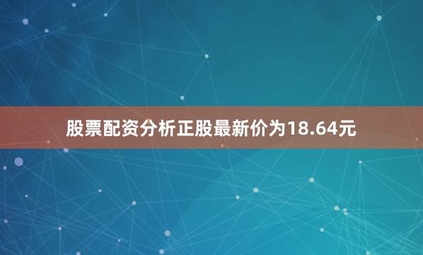 股票配资分析正股最新价为18.64元