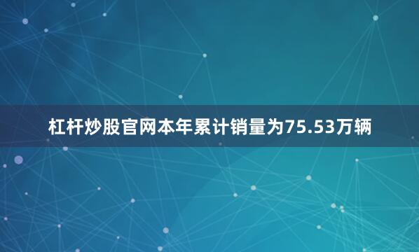 杠杆炒股官网本年累计销量为75.53万辆
