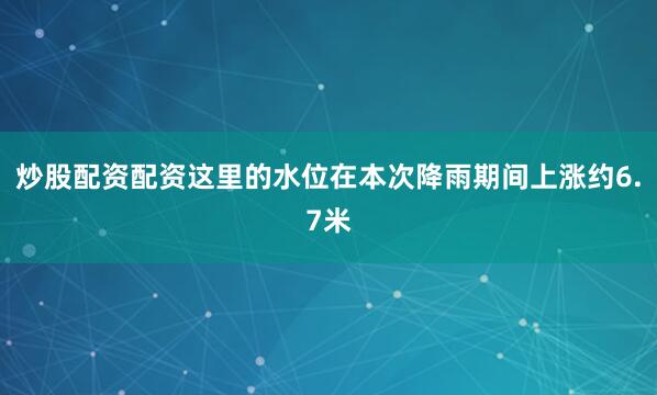 炒股配资配资这里的水位在本次降雨期间上涨约6.7米