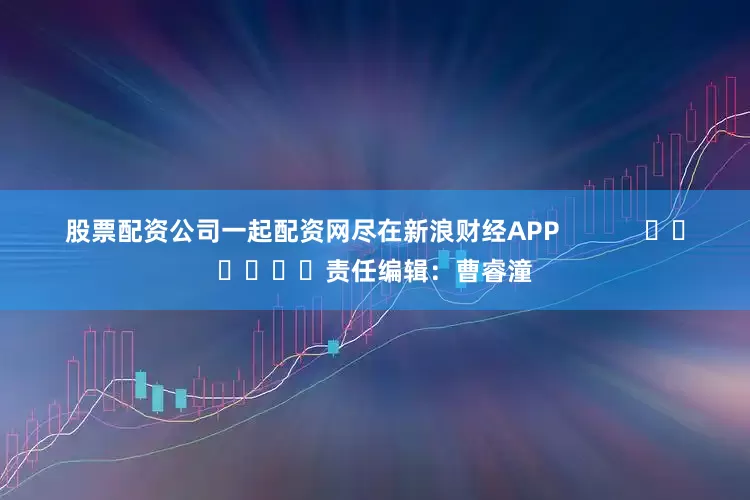 股票配资公司一起配资网尽在新浪财经APP            						责任编辑：曹睿潼