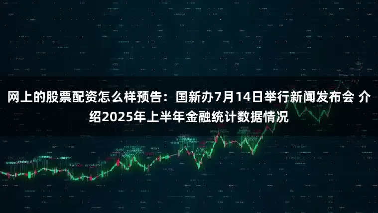 网上的股票配资怎么样预告：国新办7月14日举行新闻发布会 介绍2025年上半年金融统计数据情况