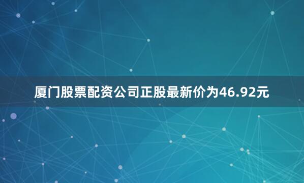 厦门股票配资公司正股最新价为46.92元