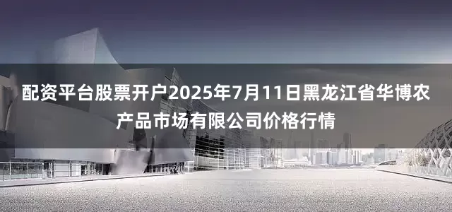 配资平台股票开户2025年7月11日黑龙江省华博农产品市场有限公司价格行情
