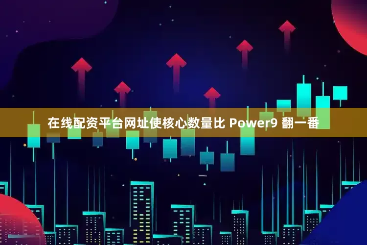 在线配资平台网址使核心数量比 Power9 翻一番