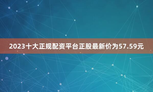 2023十大正规配资平台正股最新价为57.59元