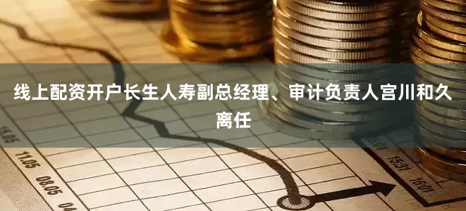 线上配资开户长生人寿副总经理、审计负责人宫川和久离任