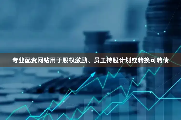 专业配资网站用于股权激励、员工持股计划或转换可转债