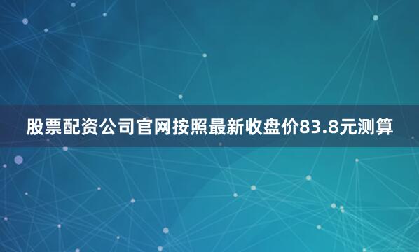 股票配资公司官网按照最新收盘价83.8元测算