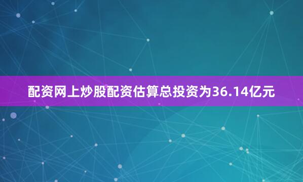配资网上炒股配资估算总投资为36.14亿元