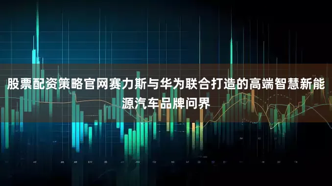股票配资策略官网赛力斯与华为联合打造的高端智慧新能源汽车品牌问界