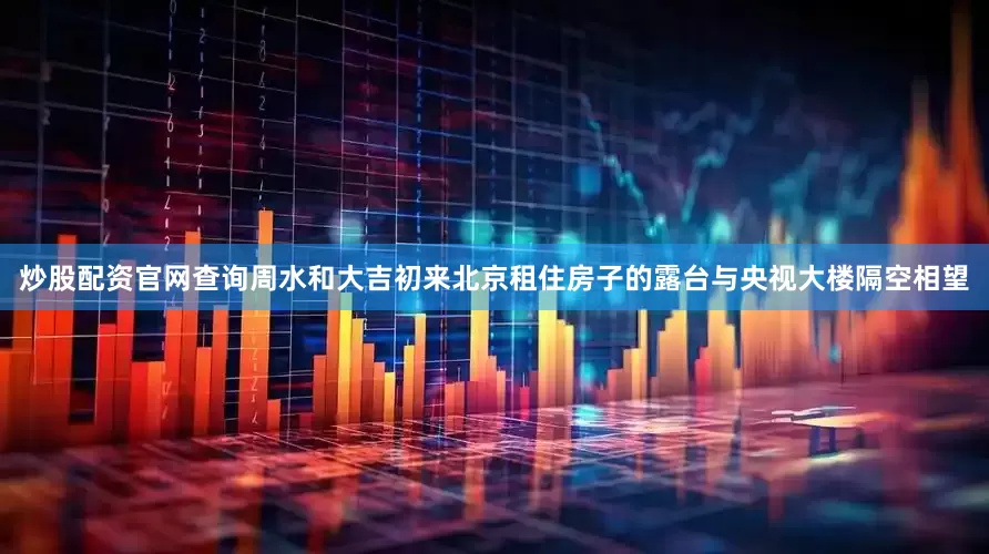 炒股配资官网查询周水和大吉初来北京租住房子的露台与央视大楼隔空相望