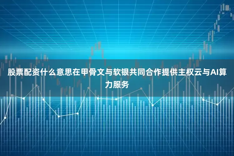 股票配资什么意思在甲骨文与软银共同合作提供主权云与AI算力服务