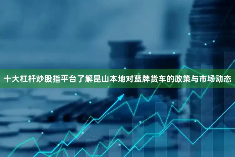 十大杠杆炒股指平台了解昆山本地对蓝牌货车的政策与市场动态