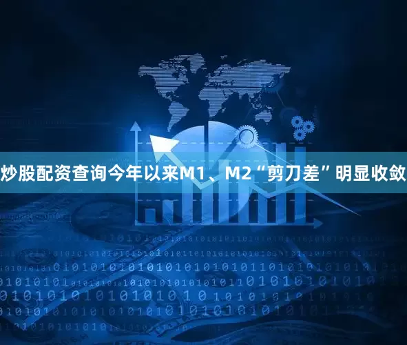 炒股配资查询今年以来M1、M2“剪刀差”明显收敛
