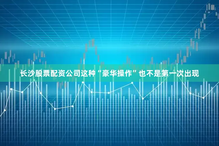 长沙股票配资公司这种“豪华操作”也不是第一次出现