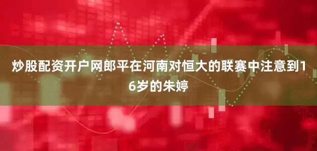 炒股配资开户网郎平在河南对恒大的联赛中注意到16岁的朱婷