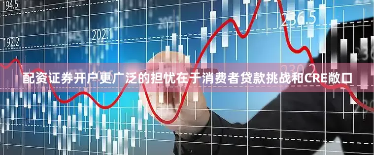配资证券开户更广泛的担忧在于消费者贷款挑战和CRE敞口